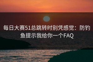 每日大赛51总跳转时别凭感觉：防钓鱼提示我给你一个FAQ