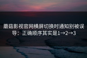 蘑菇影视官网横屏切换时通知别被误导：正确顺序其实是1→2→3