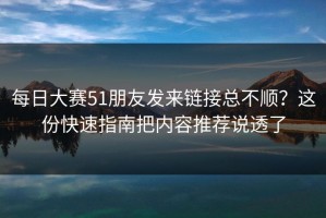每日大赛51朋友发来链接总不顺？这份快速指南把内容推荐说透了