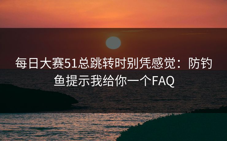 每日大赛51总跳转时别凭感觉：防钓鱼提示我给你一个FAQ