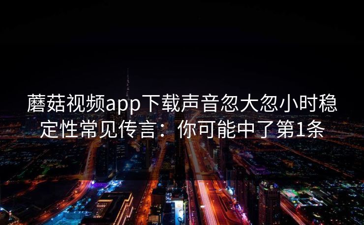 蘑菇视频app下载声音忽大忽小时稳定性常见传言：你可能中了第1条